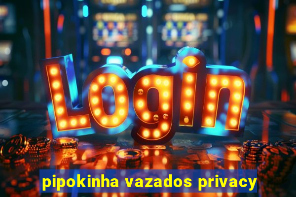 pipokinha vazados privacy